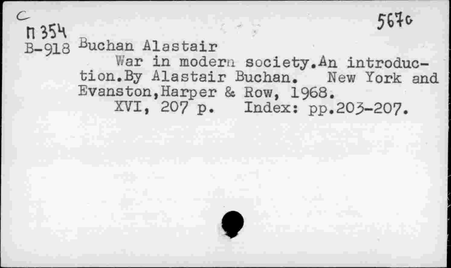 ﻿0354
B-918
561*
Buchan Alastair
War in modern society.An introduction.By Alastair Buchan. New York and Evanston,Harper & Sow, 1968.
XVI, 207 p. Index: pp.203-207.